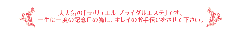 大人気の「ラ・リュエル ブライダルエステ」です。一生に一度の記念日の為に、キレイのお手伝いをさせて下さい。